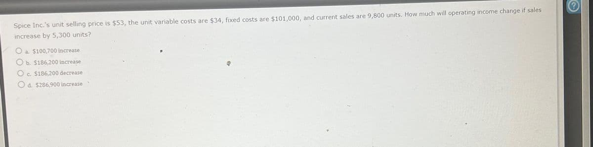 Spice Inc.'s unit selling price is $53, the unit variable costs are $34, fixed costs are $101,000, and current sales are 9,800 units. How much will operating income change if sales
increase by 5,300 units?
O a. $100,700 increase
O b. $186,200 increase
O c. $186,200 decrease
O d. $286,900 increase