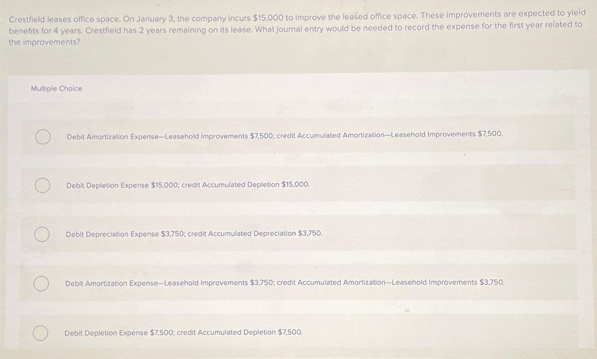 Crestfield leases office space. On January 3, the company incurs $15,000 to improve the leased office space. These improvements are expected to yield
benefits for 4 years. Crestfield has 2 years remaining on its lease. What journal entry would be needed to record the expense for the first year related to
the improvements?
Multiple Choice
O
Debit Amortization Expense-Leasehold Improvements $7,500; credit Accumulated Amortization-Leasehold Improvements $7,500.
Debit Depletion Expense $15,000; credit Accumulated Depletion $15,000.
Debit Depreciation Expense $3,750; credit Accumulated Depreciation $3,750.
Debit Amortization Expense-Leasehold Improvements $3,750; credit Accumulated Amortization-Leasehold Improvements $3,750.
Debit Depletion Expense $7,500; credit Accumulated Depletion $7,500.