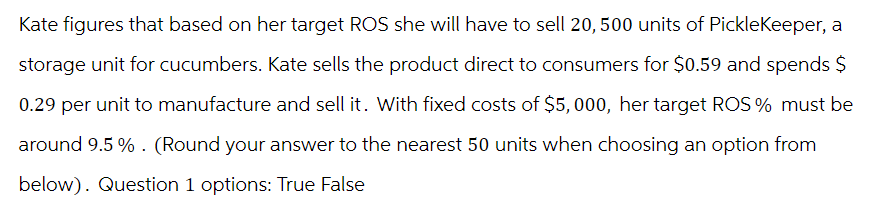 Kate figures that based on her target ROS she will have to sell 20, 500 units of PickleKeeper, a
storage unit for cucumbers. Kate sells the product direct to consumers for $0.59 and spends $
0.29 per unit to manufacture and sell it. With fixed costs of $5,000, her target ROS % must be
around 9.5%. (Round your answer to the nearest 50 units when choosing an option from
below). Question 1 options: True False