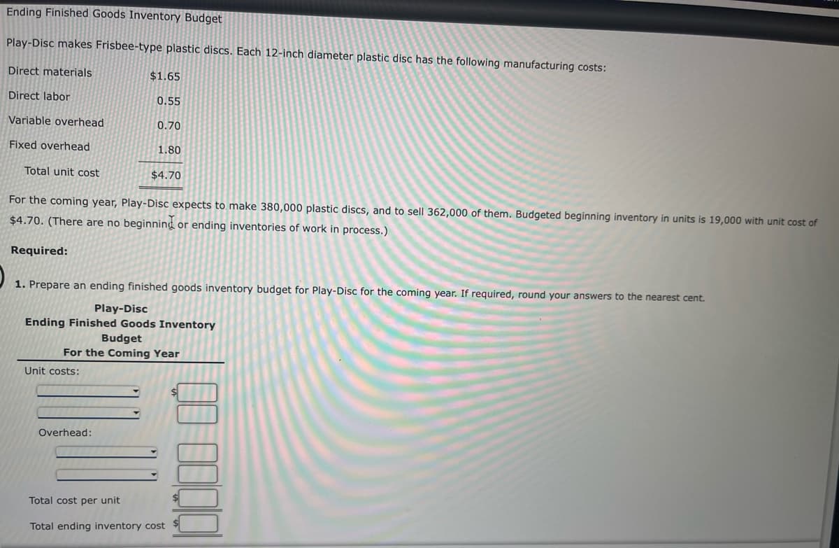Ending Finished Goods Inventory Budget
Play-Disc makes Frisbee-type plastic discs. Each 12-inch diameter plastic disc has the following manufacturing costs:
Direct materials
$1.65
Direct labor
0.55
Variable overhead
0.70
Fixed overhead
1.80
Total unit cost
$4.70
For the coming year, Play-Disc expects to make 380,000 plastic discs, and to sell 362,000 of them. Budgeted beginning inventory in units is 19,000 with unit cost of
$4.70. (There are no beginning or ending inventories of work in process.)
Required:
1. Prepare an ending finished goods inventory budget for Play-Disc for the coming year. If required, round your answers to the nearest cent.
Play-Disc
Ending Finished Goods Inventory
Budget
For the Coming Year
Unit costs:
Overhead:
$
Total cost per unit
Total ending inventory cost
