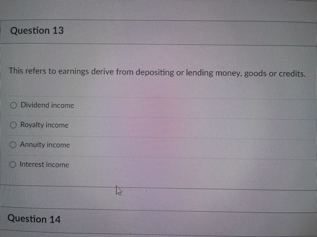 Question 13
This refers to earnings derive from depositing or lending money, goods or credits.
Dividend income
Royalty income
Annuity income
Interest income
Question 14