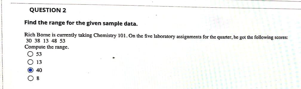 QUESTION 2
Find the range for the given sample data.
Rich Bome is currently taking Chemistry 101. On the five laboratory assignments for the quarter, he got the following scores:
30 38 13 48 53
Compute the range.
O 53
O 13
O 40
O 8
