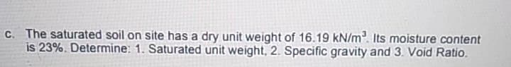 C. The saturated soil on site has a dry unit weight of 16.19 kN/m. Its moisture content
is 23%. Determine: 1. Saturated unit weight, 2. Specific gravity and 3. Void Ratio.
