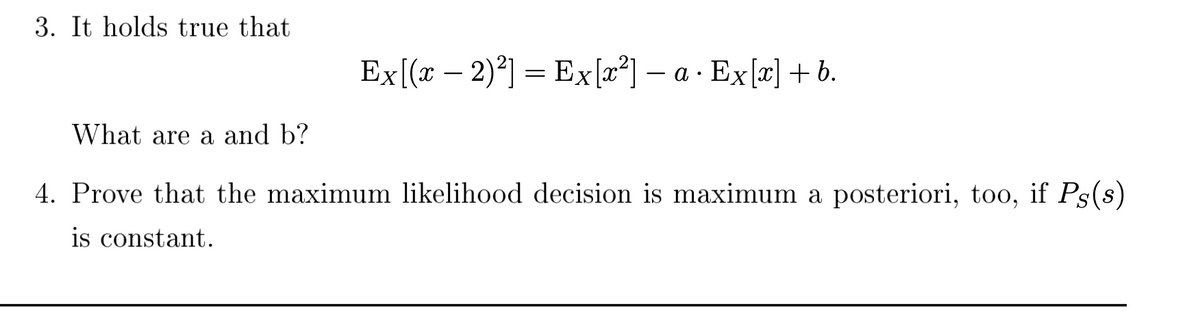 3. It holds true that
Ex[(x − 2)²] = Ex[x²] — a · Ex[x] + b.
What are a and b?
4. Prove that the maximum likelihood decision is maximum a posteriori, too, if Ps(s)
is constant.