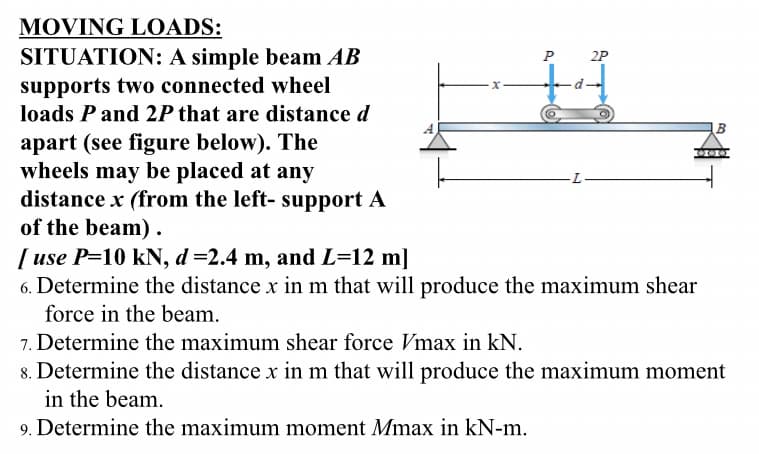 MOVING LOADS:
P
2P
SITUATION: A simple beam AB
supports two connected wheel
loads P and 2P that are distance d
apart (see figure below). The
wheels may be placed at any
distance x (from the left- support A
of the beam).
[use P-10 kN, d=2.4 m, and L=12 m]
6. Determine the distance x in m that will produce the maximum shear
force in the beam.
7. Determine the maximum shear force Vmax in kN.
8. Determine the distance x in m that will produce the maximum moment
in the beam.
9. Determine the maximum moment Mmax in kN-m.