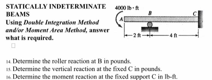 STATICALLY INDETERMINATE
BEAMS
Using Double Integration Method
and/or Moment Area Method, answer
-4 ft
what is required.
14. Determine the roller reaction at B in pounds.
15. Determine the vertical reaction at the fixed C in pounds.
16. Determine the moment reaction at the fixed support C in lb-ft.
4000 lb-ft
A
B
-2 ft-
C