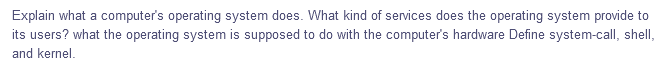 Explain what a computer's operating system does. What kind of services does the operating system provide to
its users? what the operating system is supposed to do with the computer's hardware Define system-call, shell,
and kernel.
