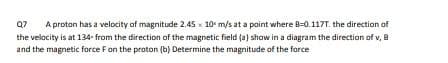 Q7
A proton has a velocity of magnitude 2.45 x 10 m/s at a point where B-0.117T. the direction af
the velocity is at 134- from the direction of the magnetic field (a) show in a diagram the direction of v, 8
and the magnetic force Fon the proton (b) Determine the magnitude of the force
