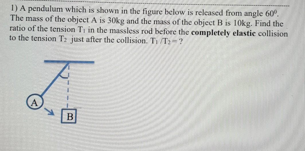 1) A pendulum which is shown in the figure below is released from angle 60°.
The mass of the object A is 30kg and the mass of the object B is 10kg. Find the
ratio of the tension Ti in the massless rod before the completely elastic collision
to the tension T2 just after the collision. T /T2=?
A
B
