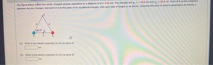 The figure below shaws two smal, charged spheres separated by a distance of d3.50 cm. The charges are a--18.0 C and a- 26.0 nc. Point 8is at the midpoint
between the two charges, and point A is at the peak of an equilateral triangle, with each side of length d, as shown. (Assume the zero of electric potential is at infinity.)
(e) what is the electric potential (in kv) at point A?
kv
(b) What the electric potential (in kV) at point a
