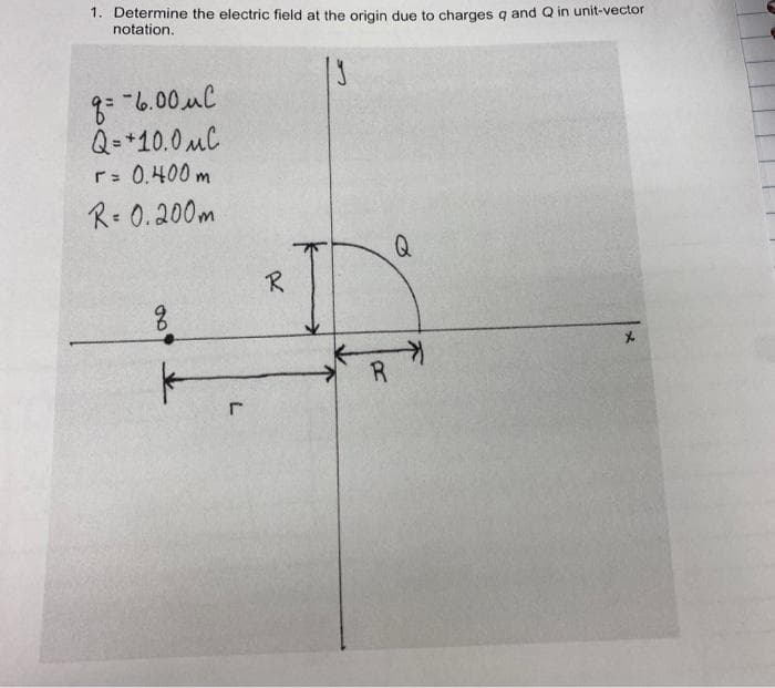 1. Determine the electric field at the origin due to charges g and Q in unit-vector
notation.
Q=+10.0 MC
r: 0.400 m
R= 0.200m
Q
R
