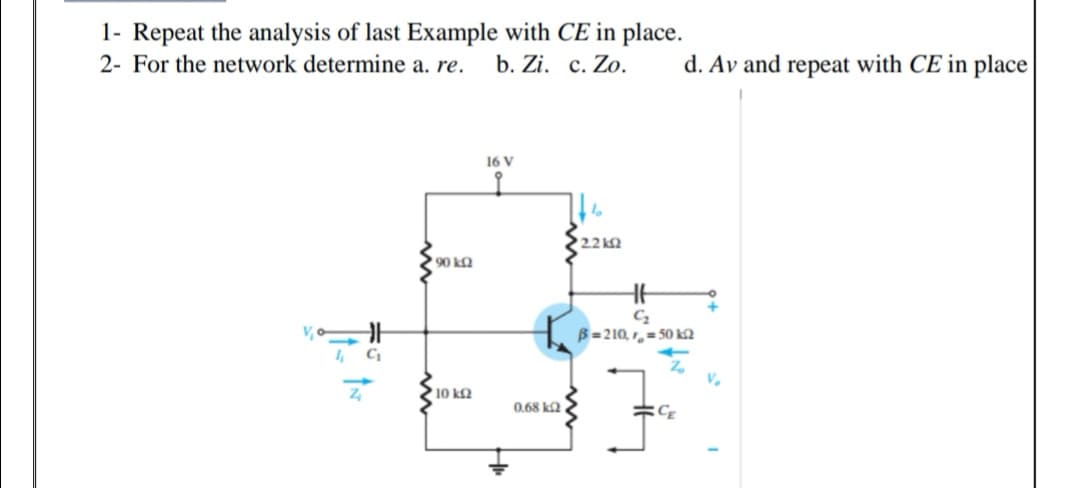 1- Repeat the analysis of last Example with CE in place.
2- For the network determine a. re.
b. Zi. c. Zo.
d. Av and repeat with CE in place
16 V
2.2k
90 ka
B=210, 1,= 50 k2
I, C
V.
10 kQ
0,68 ka
