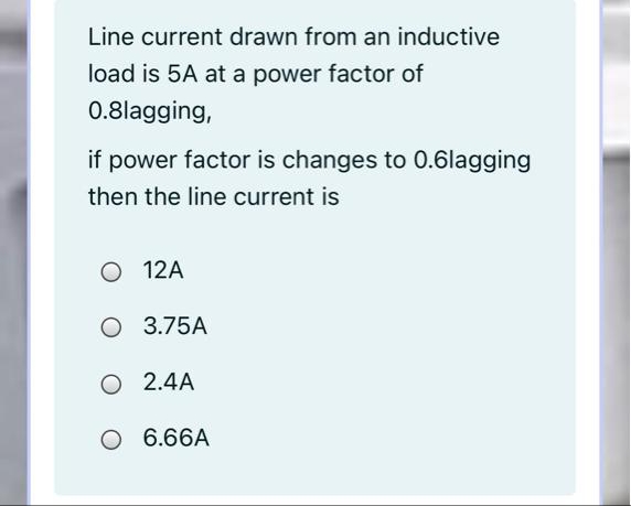 Line current drawn from an inductive
load is 5A at a power factor of
0.8lagging,
if power factor is changes to 0.6lagging
then the line current is
O 12A
O 3.75A
O 2.4A
O 6.66A
