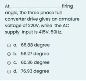 At_--.
firing
angle, the three phase full
converter drive gives an armature
voltage of 220V, while the AC
supply input is 415V, 50HZ.
O a. 66.88 degree
O b. 56.27 degree
O c. 60.36 degree
o d. 76.93 degree
