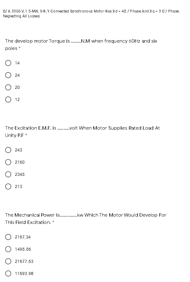 Q/ A 3300-V, 1.5-MW, 3-0, Y-Connected Synchronous Motor Has Xd = 40 / Phase And Xq = 30/ Phase.
Neglecting All Losses.
The develop motor Torque is .N.M when frequency 60HZ and six
poles *
O 14
24
20
12
The Excitation E.M.F. is .volt When Motor Supplies Rated Load At
Unity P.F *
243
2160
2345
213
The Mechanical Power is .kw Which The Motor Would Develop For
This Field Excitation. *
2167,34
1495.56
O 21677.63
O 11693.98
