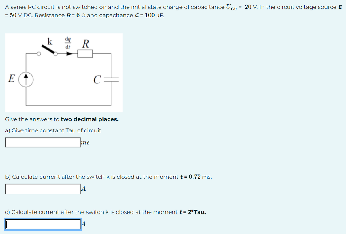 A series RC circuit is not switched on and the initial state charge of capacitance Uco = 20 V. In the circuit voltage source E
= 50 V DC. Resistance R = 6 and capacitance C= 100 μF.
E
k
dr
R
C=
Give the answers to two decimal places.
a) Give time constant Tau of circuit
ms
b) Calculate current after the switch k is closed at the moment t = 0.72 ms.
A
c) Calculate current after the switch k is closed at the moment t = 2*Tau.
A