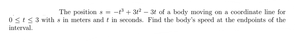 The positions = −t³ + 3t² − 3t of a body moving on a coordinate line for
0 ≤ t ≤3 with s in meters and t in seconds. Find the body's speed at the endpoints of the
interval.