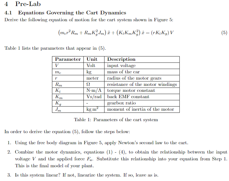 4 Pre-Lab
Equations Governing the Cart Dynamics
Derive the following equation of motion for the cart system shown in Figure 5:
(mer² Rm+RmKJm) ï + (K₁KmK?) i = (rK,Kg) V
Table 1 lists the parameters that appear in (5).
Parameter Unit
Volt
kg
meter
Ω
N-m/A
Vs/rad
V
me
T
Rm
K₁
Km
Kg
Jm
Description
input voltage
mass of the car
radius of the motor gears
resistance of the motor windings
torque motor constant
back EMF constant
gearbox ratio
moment of inertia of the motor
kg m²
Table 1: Parameters of the cart system
(5)
In order to derive the equation (5), follow the steps below:
1. Using the free body diagram in Figure 5, apply Newton's second law to the cart.
2. Combine the motor dynamics, equations (1) - (4), to obtain the relationship between the input
voltage V and the applied force Fa. Substitute this relationship into your equation from Step 1.
This is the final model of your plant.
3. Is this system linear? If not, linearize the system. If so, leave as is.