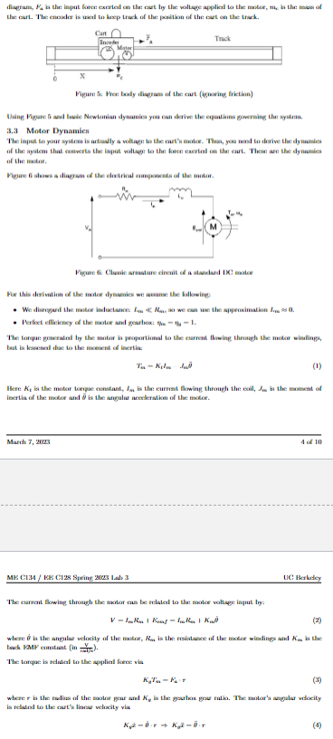 diagram, F, is the input force exerted on the cart by the voltage applied to the motor, m, is the mass of
the cart. The encoder is used to keep track of the position of the cart on the track.
Cart
Encoder
Mater
March 7, 2023
Track
X
Figure 5: Free body diagram of the cart (ignoring friction)
Using Figure 5 and basic Newtonian dynamics you can derive the equations governing the system.
3.3 Motor Dynamics
The input to your system is actually a voltage to the cart's motor. Thus, you need to derive the dynamics
of the system that converts the input voltage to the foren exertal on the cart. These are the dynamics
of the motor.
Figure 6 shows a diagram of the electrical components of the motor.
Figure 6: Clasic armature circuit of a standard DC motor
For this derivation of the motor dynamics we assume the following:
• We disregard the motor inductance: IR, so we can use the approximation 0.
• Perfect efficiency of the motor and gearbox: -- 1.
The torque generated by the motor is proportional to the current flowing through the motor windings,
but is lessenal due to the moment of inertin
Ta-Kila Jul
Here K, is the motor torque constant, I is the current flowing through the coil, Jobs the moment of
inertia of the motor and is the angular acceleration of the motor.
ME C134/KE C128 Spring 2023 Lab 3
The current flowing through the motor can be related to the motor voltage input by:
VIR+R-IR + Ku
4 of 10
UC Berkeley
where is the angular velocity of the motor, R, is the resistance of the motor windings and K. is the
back KMP constant (in).
The torque is related to the applial force via
where is the radius of the motor gear and K, is the gearbox gear ratio. The motor's angular velocity
is related to the eart's linear velocity via
K-0¹ Kž – 0 ¹1