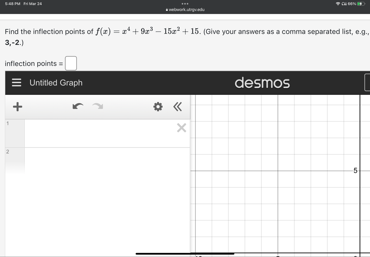 5:48 PM Fri Mar 24
inflection points =
1
Find the inflection points of f(x) = x² + 9x³ – 15x² + 15. (Give your answers as a comma separated list, e.g.,
3,-2.)
2
+
●●●
Untitled Graph
webwork.utrgv.edu
×
i 66%
desmos
LO