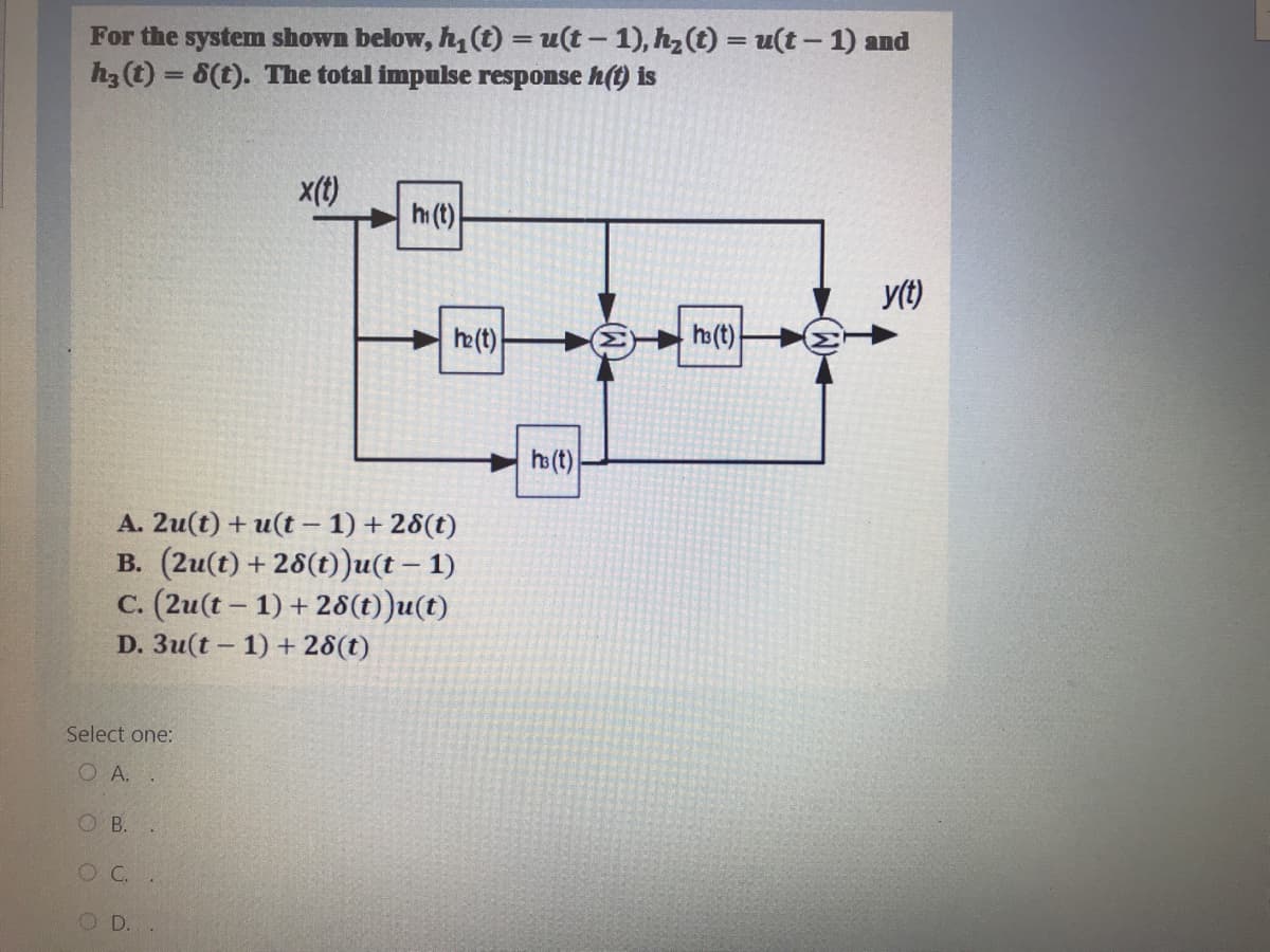 For the system shown below, h, (t) = u(t – 1), hz(t) = u(t - 1) and
h3(t) = 8(t). The total impulse response h(t) is
%3D
x(t)
h (t)
y(t)
he (t)
ho (t)
ho (t)
A. 2u(t) + u(t – 1) + 28(t)
B. (2u(t) +28(t))u(t – 1)
C. (2u(t - 1) + 28(t))u(t)
D. 3u(t – 1) + 28(t)
Select one:
O A. .
O B.
OC.
O D.
