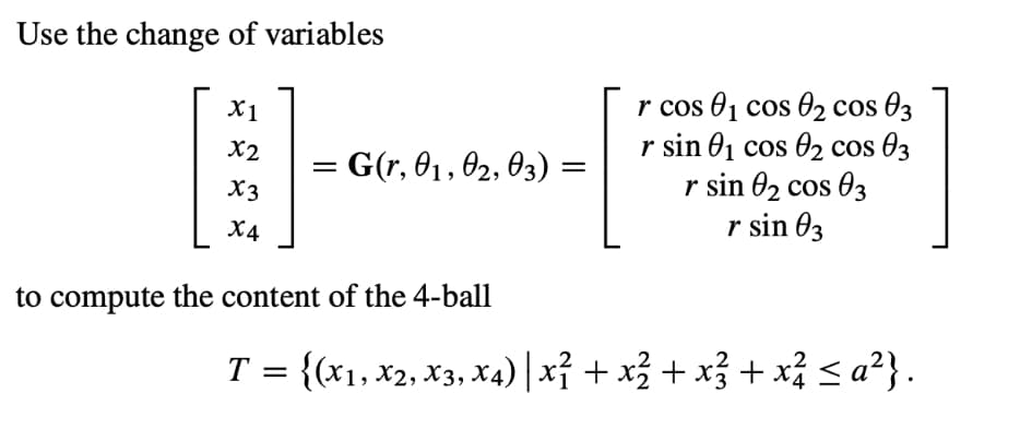 Use the change of variables
X1
X2
X3
X4
=
= G(r, 01, 02, 03) :
=
to compute the content of the 4-ball
r cos 0₁ cos 0₂ cos 03
r sin 0₁ cos 0₂ cos 03
r sin 0₂ cos 03
r sin 03
T = {(x₁, x2, x3, x4) | x² + x² + x² + x² ≤a²}.