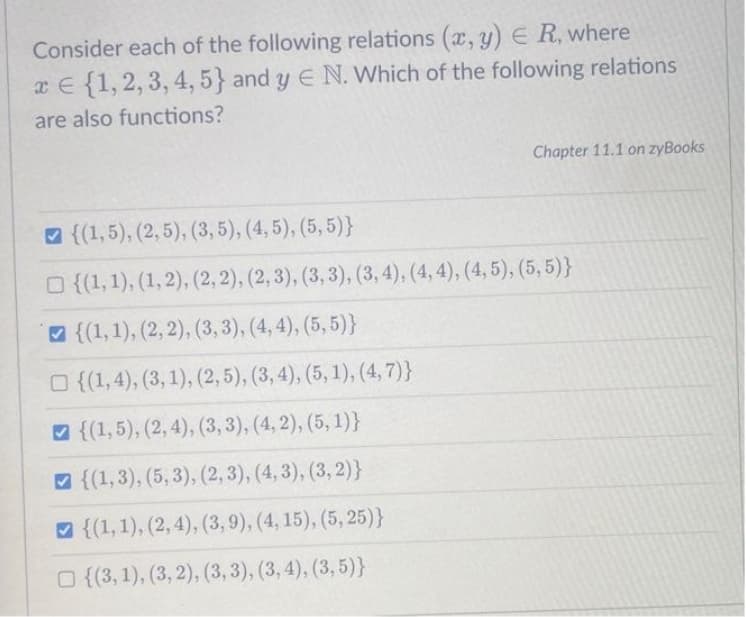 Consider each of the following relations (x, y) ER, where
x = {1, 2, 3, 4, 5} and y E N. Which of the following relations
are also functions?
Chapter 11.1 on zyBooks
{(1,5), (2, 5), (3, 5), (4, 5), (5,5)}
□ {(1, 1), (1, 2), (2, 2), (2, 3), (3, 3), (3, 4), (4,4), (4, 5), (5,5)}
{(1, 1), (2, 2), (3, 3), (4,4), (5,5)}
{(1,4), (3, 1), (2, 5), (3, 4), (5, 1), (4,7)}
{(1,5), (2, 4), (3, 3), (4,2), (5, 1)}
{(1, 3), (5, 3), (2, 3), (4, 3), (3, 2)}
{(1, 1), (2, 4), (3, 9), (4, 15), (5, 25)}
{(3, 1), (3, 2), (3, 3), (3, 4), (3,5)}