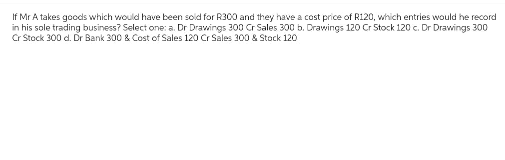 If Mr A takes goods which would have been sold for R300 and they have a cost price of R120, which entries would he record
in his sole trading business? Select one: a. Dr Drawings 300 Cr Sales 300 b. Drawings 120 Cr Stock 120 c. Dr Drawings 300
Cr Stock 300 d. Dr Bank 300 & Cost of Sales 120 Cr Sales 300 & Stock 120