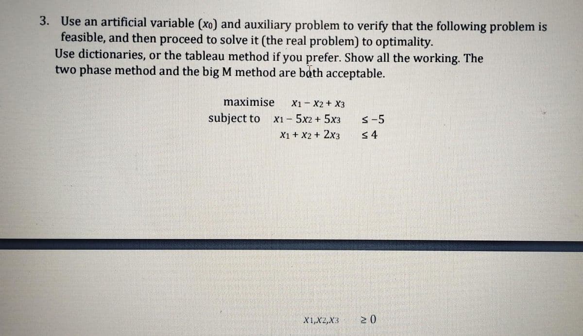 3. Use an artificial variable (xo) and auxiliary problem to verify that the following problem is
feasible, and then proceed to solve it (the real problem) to optimality.
Use dictionaries, or the tableau method if you prefer. Show all the working. The
two phase method and the big M method are both acceptable.
maximise X1 X2 X3
X15x2 + 5x3
X1 + X2 + 2X3
subject to
X1, X2,X3
≤-5
≤ 4