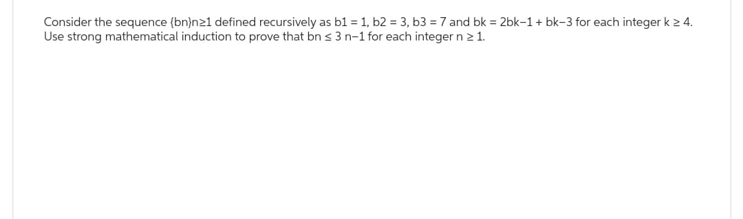 Consider the sequence (bn)n≥1 defined recursively as b1 = 1, b2 = 3, b3 = 7 and bk = 2bk-1 + bk-3 for each integer k ≥ 4.
Use strong mathematical induction to prove that bn ≤ 3 n-1 for each integer n ≥ 1.