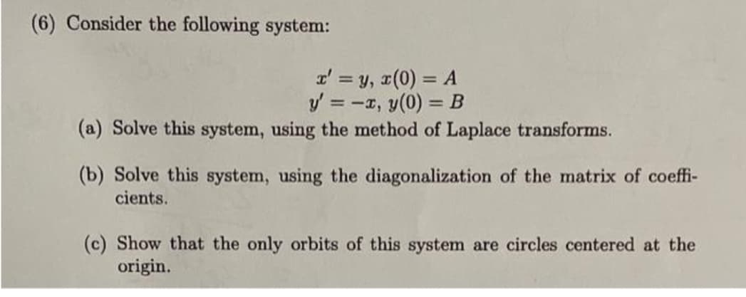 (6) Consider the following system:
x' = y, x(0) = A
y' = -x, y(0) = B
(a) Solve this system, using the method of Laplace transforms.
(b) Solve this system, using the diagonalization of the matrix of coeffi-
cients.
(c) Show that the only orbits of this system are circles centered at the
origin.