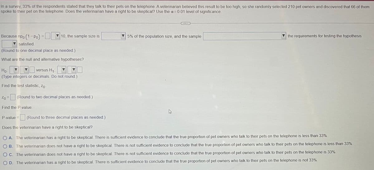 In a survey, 33% of the respondents stated that they talk to their pets on the telephone. A veterinarian believed this result to be too high, so she randomly selected 210 pet owners and discovered that 66 of them
spoke to their pet on the telephone. Does the veterinarian have a right to be skeptical? Use the a=0.01 level of significance.
Because npo (1-Po) =
satisfied.
(Round to one decimal place as needed.)
What are the null and alternative hypotheses?
10, the sample size is
Ho
versus H₁:
(Type integers or decimals. Do not round.)
Find the test statistic, Zo-
Zo = (Round to two decimal places as needed.)
Find the P-value
5% of the population size, and the sample
the requirements for testing the hypothesis
P-value = (Round to three decimal places as needed.)
Does the veterinarian have a right to be skeptical?
OA. The veterinarian has a right to be skeptical. There is sufficient evidence to conclude that the true proportion of pet owners who talk to their pets on the telephone is less than 33%.
OB. The veterinarian does not have a right to be skeptical. There is not sufficient evidence to conclude that the true proportion of pet owners who talk to their pets on the telephone is less than 33%.
OC. The veterinarian does not have a right to be skeptical. There is not sufficient evidence to conclude that the true proportion of pet owners who talk to their pets on the telephone is 33%.
OD. The veterinarian has a right to be skeptical. There is sufficient evidence to conclude that the true proportion of pet owners who talk to their pets on the telephone is not 33%.