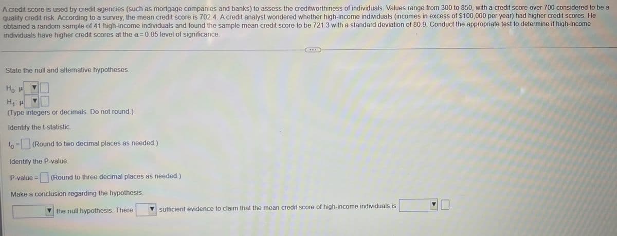 A credit score is used by credit agencies (such as mortgage companies and banks) to assess the creditworthiness of individuals. Values range from 300 to 850, with a credit score over 700 considered to be a
quality credit risk. According to a survey, the mean credit score is 702.4. A credit analyst wondered whether high-income individuals (incomes in excess of $100,000 per year) had higher credit scores. He
obtained a random sample of 41 high-income individuals and found the sample mean credit score to be 721.3 with a standard deviation of 80.9. Conduct the appropriate test to determine if high-income
individuals have higher credit scores at the a= 0.05 level of significance.
State the null and alternative hypotheses.
Ho H
H₁ H
(Type integers or decimals. Do not round.)
Identify the t-statistic.
to = (Round to two decimal places as needed.)
Identify the P-value.
P-value= (Round to three decimal places as needed.)
Make a conclusion regarding the hypothesis.
the null hypothesis. There
sufficient evidence to claim that the mean credit score of high-income individuals is