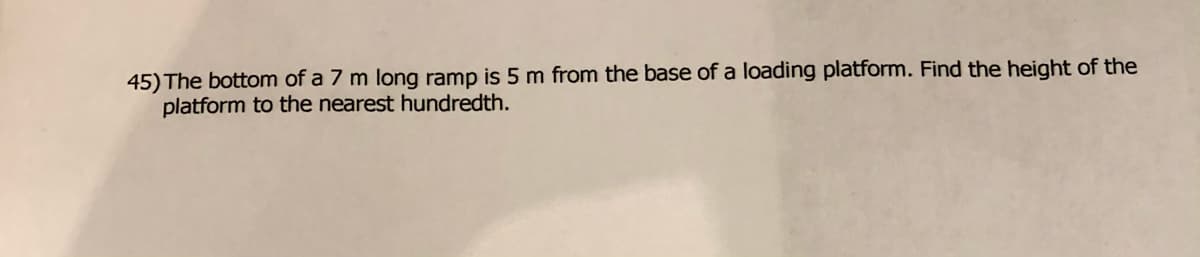 45) The bottom of a 7 m long ramp is 5 m from the base of a loading platform. Find the height of the
platform to the nearest hundredth.
