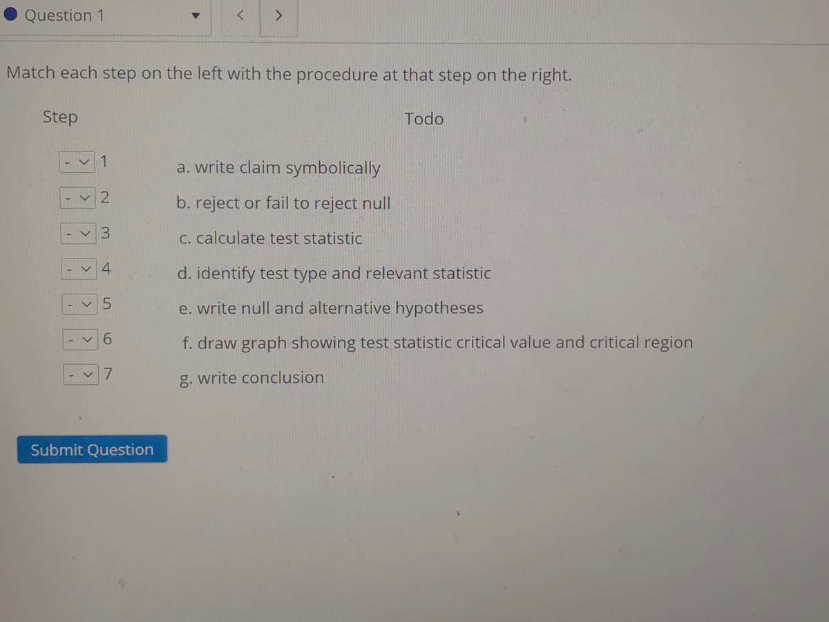 Question 1
Match each step on the left with the procedure at that step on the right.
Step
Todo
1
a. write claim symbolically
く2
b. reject or fail to reject null
C. calculate test statistic
く4
d. identify test type and relevant statistic
e. write null and alternative hypotheses
6.
f. draw graph showing test statistic critical value and critical region
g. write conclusion
Submit Question
