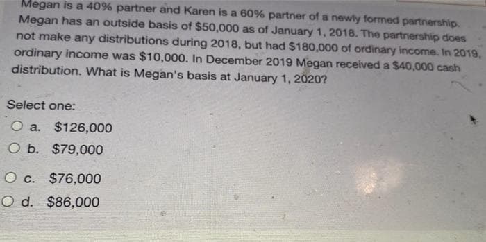 Megan is a 40% partner and Karen is a 60% partner of a newly formed partnership.
Megan has an outside basis of $50,000 as of January 1, 2018. The partnership does
not make any distributions during 2018, but had $180,000 of ordinary income. In 2019,
ordinary income was $10,000. In December 2019 Megan received a $40,000 cash
distribution. What is Megan's basis at January 1, 2020?
Select one:
O a. $126,000
O b. $79,000
O c. $76,000
O d. $86,000