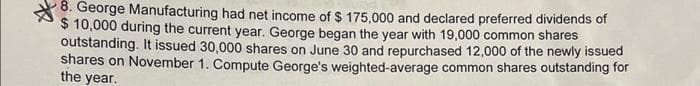 8. George Manufacturing had net income of $ 175,000 and declared preferred dividends of
$ 10,000 during the current year. George began the year with 19,000 common shares
outstanding. It issued 30,000 shares on June 30 and repurchased 12,000 of the newly issued
shares on November 1. Compute George's weighted-average common shares outstanding for
the year.