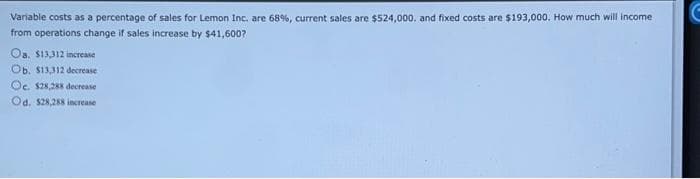 Variable costs as a percentage of sales for Lemon Inc. are 68%, current sales are $524,000. and fixed costs are $193,000. How much will income
from operations change if sales increase by $41,600?
Oa. $13,312 increase
Ob. $13,312 decrease
Oe. $28,288 decrease
Od. $28,288 increase