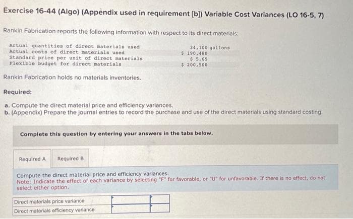 Exercise 16-44 (Algo) (Appendix used in requirement [b]) Variable Cost Variances (LO 16-5, 7)
Rankin Fabrication reports the following information with respect to its direct materials:
Actual quantities of direct materials used
Actual costs of direct materials used
Standard price per unit of direct materials.
Flexible budget for direct materials
Rankin Fabrication holds no materials inventories.
34,100 gallons
$ 190,480
$ 5.65
$ 200,500
Required:
a. Compute the direct material price and efficiency variances.
b. (Appendix) Prepare the journal entries to record the purchase and use of the direct materials using standard costing.
Complete this question by entering your answers in the tabs below.
Direct materials price variance
Direct materials efficiency variance
Required A Required B
Compute the direct material price and efficiency variances.
Note: Indicate the effect of each variance by selecting "F" for favorable, or "U" for unfavorable. If there is no effect, do not
select either option.