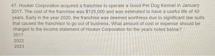 47. Hooker Corporation acquired a franchise to operate a Good Pet Dog Kennel in January
2017. The cost of the franchise was $125,000 and was estimated to have a useful life of 40
years. Early in the year 2020, the franchise was deemed worthless due to significant law suits
that caused the franchisor to go out of business. What amount of cost or expense should be
charged to the income statement of Hooker Corporation for the years noted below?
2017
2022
2023