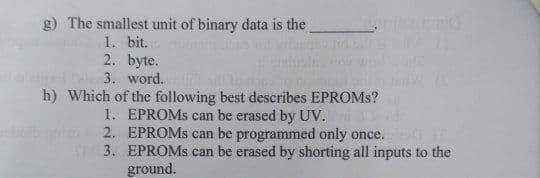 g) The smallest unit of binary data is the
1. bit.
2. byte.
3. word.
h) Which of the following best describes EPROMS?
1. EPROMS can be erased by UV.
2. EPROMS can be programmed only once.
S3. EPROMS can be erased by shorting all inputs to the
ground.
