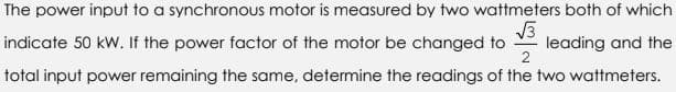 The power input to a synchronous motor is measured by two wattmeters both of which
√3
indicate 50 kW. If the power factor of the motor be changed to leading and the
2
total input power remaining the same, determine the readings of the two wattmeters.