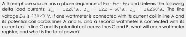 A three-phase source has a phase sequence of EAB - EBC - ECA and delivers the following
delta load currents: I = 1220° A, I = 122 -60° A, I = 16/60° A. The line
voltage EAB is 23020° V. If one wattmeter is connected with its current coil in line A and
its potential coil across lines A and B, and a second wattmeter is connected with its
current coil in line C and its potential coil across lines C and B, what will each wattmeter
register, and what is the total power?