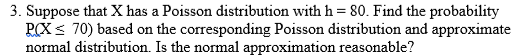 3. Suppose that X has a Poisson distribution with h = 80. Find the probability
RCX< 70) based on the corresponding Poisson distribution and approximate
normal distribution. Is the normal approximation reasonable?
