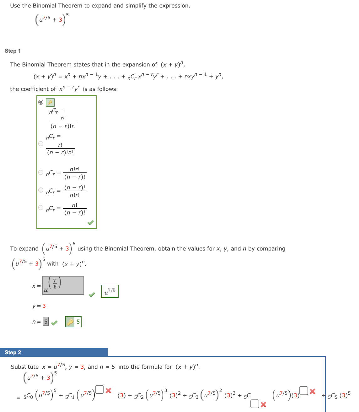 Use the Binomial Theorem to expand and simplify the expression.
(u715 + 3)*
Step 1
The Binomial Theorem states that in the expansion of (x + y)",
(x + y)" = x" + nx" - 'y + . . . + „C, x^ – "y' + ... + nxy"
- 1
+ y",
the coefficient of x" -'y is as follows.
nC, =
n!
(n – r)!r!
„Cr =
r!
(n – r)!n!
n!r!
O „Cr =
(n – r)!
(n – r)!
n!r!
n!
O „Cr =
(n - r)!
To expand (u/5
3) using the Binomial Theorem, obtain the values for x, y, and n by comparing
+
(u75 + 3)*.
(€)
with (x + y)".
X =
u7/5
y = 3
n = 15
Step 2
Substitute x =
u7/5
, y = 3, andn = 5 into the formula for (x + y)".
(w75 + 3)*
3
(3) + 5C2 (u/5)° (3)² + sC3 (u?/s)´ (3)³ + 5C
+ 5C5 (3)5
