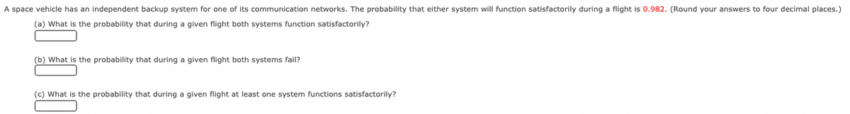 A space vehicle has an independent backup system for one of its communication networks. The probability that either system will function satisfactorily during a flight is 0.982. (Round your answers to four decimal places.)
(a) What is the probability that during a given flight both systems function satisfactorily?
(b) What is the probability that during a given flight both systems fail?
(c) What is the probability that during a given flight at least one system functions satisfactorily?
