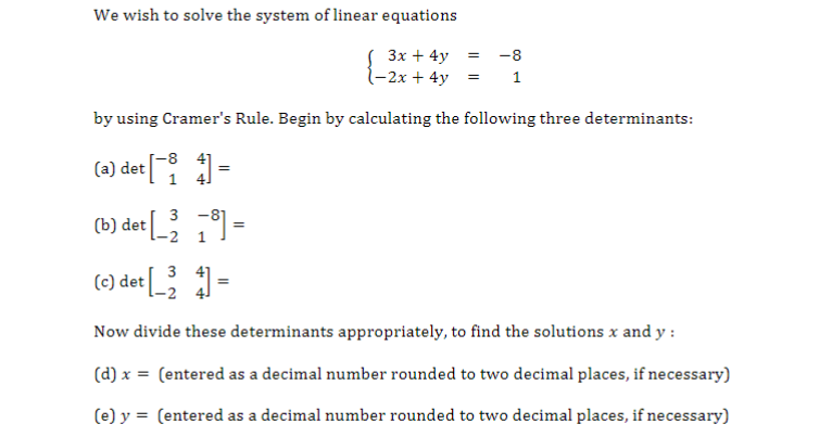 We wish to solve the system of linear equations
3x + 4y =
(-2x + 4y
by using Cramer's Rule. Begin by calculating the following three determinants:
4] =
et[¯i
(a) det
-8
1
3 -81
1
(c) det [_24] =
Now divide these determinants appropriately, to find the solutions x and y:
(d) x = (entered as a decimal number rounded to two decimal places, if necessary)
(e) y = (entered as a decimal number rounded to two decimal places, if necessary)
(b) det
=