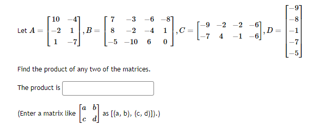 +14:
,B 8 -2 -4
10
Let A = -2
(Enter a matrix like
7 -3 -6 -87
Find the product of any two of the matrices.
The product is
[a b]
[[d]
-10 6
as [(a, b), (c, d)]).)
J₁0 - [
-9
7
-2
4
-1
_8].
,D=
8
1
-7
5