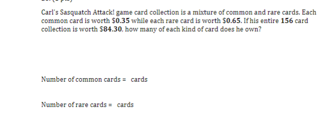 Carl's Sasquatch Attack! game card collection is a mixture of common and rare cards. Each
common card is worth $0.35 while each rare card is worth $0.65. If his entire 156 card
collection is worth $84.30, how many of each kind of card does he own?
Number of common cards = cards
Number of rare cards = cards