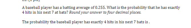 A baseball player has a batting average of 0.255. What is the probability that he has exactly
4 hits in his next 7 at bats? Round your answer to four decimal places.
The probability the baseball player has exactly 4 hits in his next 7 bats is.